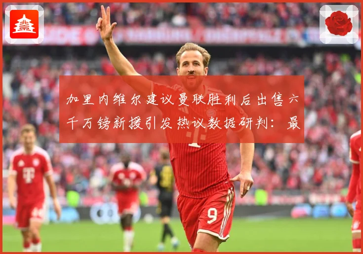 加里内维尔建议曼联胜利后出售六千万镑新援引发热议数据研判：最新赛事动态与深度分析