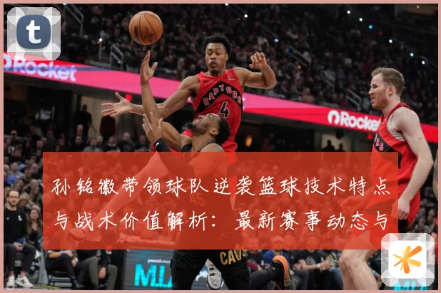 孙铭徽带领球队逆袭篮球技术特点与战术价值解析：最新赛事动态与深度分析