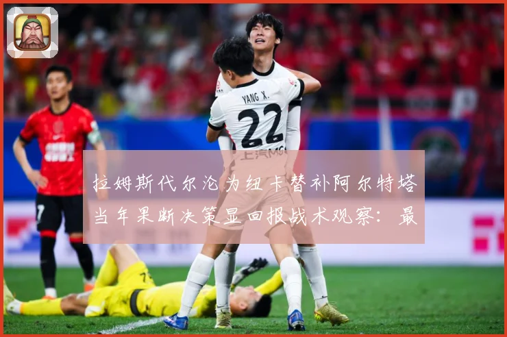 拉姆斯代尔沦为纽卡替补阿尔特塔当年果断决策显回报战术观察：最新赛事动态与深度分析