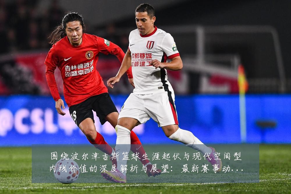 围绕波尔津吉斯篮球生涯起伏与现代空间型内线价值的深度解析与展望:最新赛事动态与深度分析