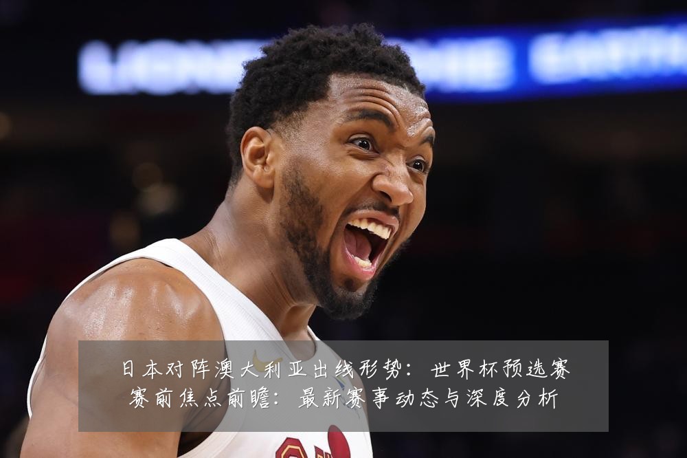 日本对阵澳大利亚出线形势:世界杯预选赛赛前焦点前瞻:最新赛事动态与深度分析