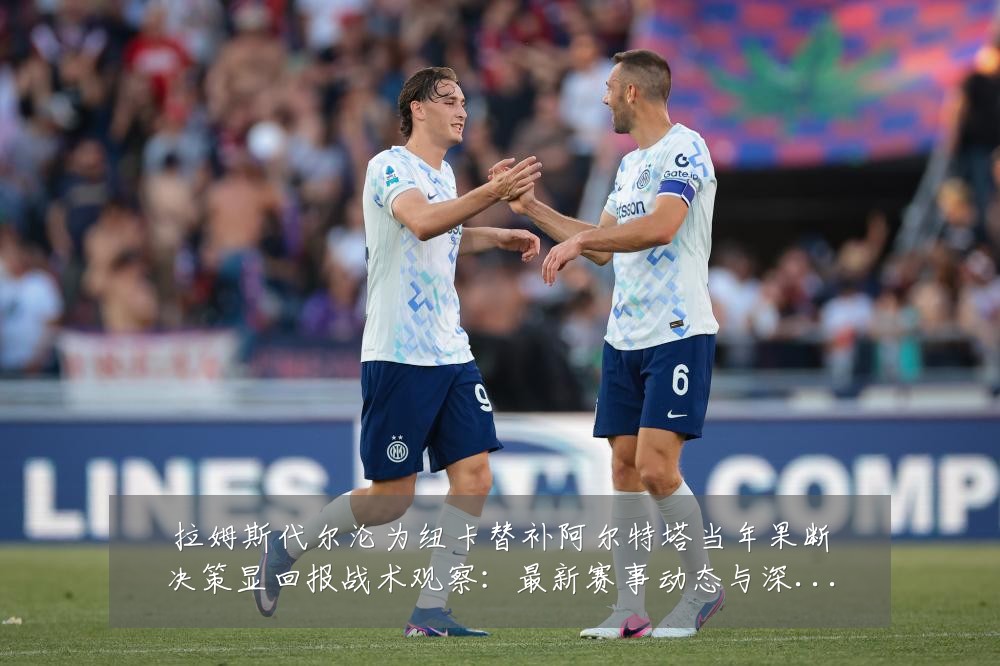 拉姆斯代尔沦为纽卡替补阿尔特塔当年果断决策显回报战术观察:最新赛事动态与深度分析