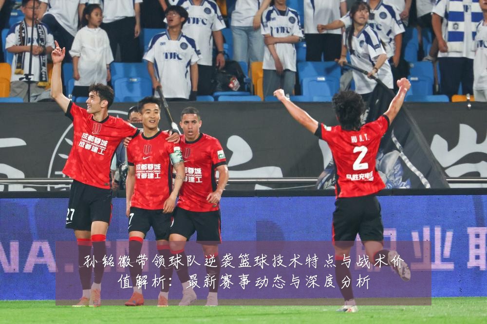 孙铭徽带领球队逆袭篮球技术特点与战术价值解析:最新赛事动态与深度分析